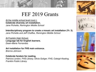 FEF 2019 Grants
At the middle school level (cont.):
Celebrate diversity art installation.
Jane Pichette, Remington Middle School
Interdisciplinary program to create a mosaic art installation (Yr. 3).
Jane Pichette and Jeff Chaffee, Remington Middle School
At Franklin High School:
Language lab for English learners.
Dawn-Marie Fernandes
Art installation for FHS main entrance.
Brenna Johnson
Celebrate fandom for reading.
Patricia London, FHS Library; Olivia Goliger, FHS, Caleigh Keating,
Franklin Public Library
 