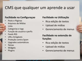 CMS que qualquer um aprende a usar
Facilidade na Configuraçao
• Posts e Páginas
• Arquivos de Mídias
• Links
• Categorias e tags
• Função do usuário e perfis
• Feeds RSS
• URLs Amigáveis
• Proteção contra Spam
• Upgrades automáticos
• Temas
• Widgets
• Plugins
Facilidade na Utilização
• Rica edição de textos
• Upload de mídias
• Gerenciamento de menus
Facilidade na extensão de
funções
• Rica edição de textos
• Upload de mídias
• Gerenciamento de menus
 