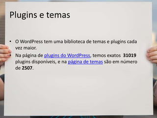 Plugins e temas
• O WordPress tem uma biblioteca de temas e plugins cada
vez maior.
• Na página de plugins do WordPress, temos exatos 31019
plugins disponíveis, e na página de temas são em número
de 2507.
 