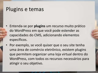 Plugins e temas
• Entenda-se por plugins um recurso muito prático
do WordPress em que você pode estender as
capacidades do CMS, adicionando elementos
específicos.
• Por exemplo, se você quiser que o seu site tenha
uma área de comércio eletrônico, existem plugins
que permitem organizar uma loja virtual dentro do
WordPress, com todos os recursos necessários para
atingir o seu objetivo.
 