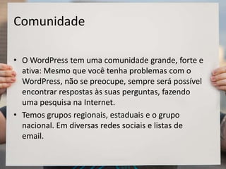 Comunidade
• O WordPress tem uma comunidade grande, forte e
ativa: Mesmo que você tenha problemas com o
WordPress, não se preocupe, sempre será possível
encontrar respostas às suas perguntas, fazendo
uma pesquisa na Internet.
• Temos grupos regionais, estaduais e o grupo
nacional. Em diversas redes sociais e listas de
email.
 