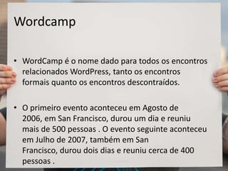 Wordcamp
• WordCamp é o nome dado para todos os encontros
relacionados WordPress, tanto os encontros
formais quanto os encontros descontraídos.
• O primeiro evento aconteceu em Agosto de
2006, em San Francisco, durou um dia e reuniu
mais de 500 pessoas . O evento seguinte aconteceu
em Julho de 2007, também em San
Francisco, durou dois dias e reuniu cerca de 400
pessoas .
 