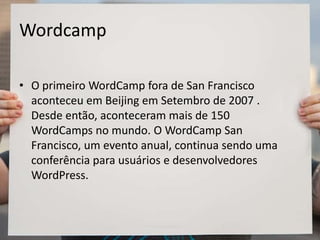 Wordcamp
• O primeiro WordCamp fora de San Francisco
aconteceu em Beijing em Setembro de 2007 .
Desde então, aconteceram mais de 150
WordCamps no mundo. O WordCamp San
Francisco, um evento anual, continua sendo uma
conferência para usuários e desenvolvedores
WordPress.
 