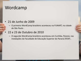 Wordcamp
• 21 de Junho de 2009
– O primeiro WordCamp brasileiro aconteceu na FUNART, na cidade
de São Paulo .
• 22 e 23 de Outubro de 2010
– O segundo WordCamp brasileiro aconteceu em Curitiba, Paraná, nas
instalações da Faculdade de Educação Superior do Paraná (FESP) .
 