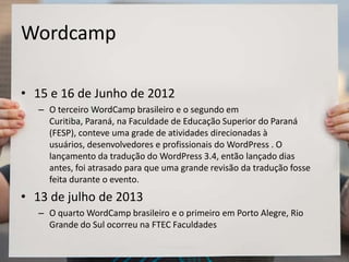 Wordcamp
• 15 e 16 de Junho de 2012
– O terceiro WordCamp brasileiro e o segundo em
Curitiba, Paraná, na Faculdade de Educação Superior do Paraná
(FESP), conteve uma grade de atividades direcionadas à
usuários, desenvolvedores e profissionais do WordPress . O
lançamento da tradução do WordPress 3.4, então lançado dias
antes, foi atrasado para que uma grande revisão da tradução fosse
feita durante o evento.
• 13 de julho de 2013
– O quarto WordCamp brasileiro e o primeiro em Porto Alegre, Rio
Grande do Sul ocorreu na FTEC Faculdades
 
