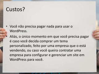 Custos?
• Você não precisa pagar nada para usar o
WordPress.
• Aliás, o único momento em que você precisa pagar
é caso você decida comprar um tema
personalizado, feito por uma empresa que o está
vendendo, ou caso você queira contratar uma
empresa para configurar e gerenciar um site em
WordPress para você.
 