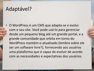 Adaptável?
• O WordPress é um CMS que adapta-se e evolui
com o seu site. Você pode usá-lo para gerenciar
desde um pequeno blog até um grande portal, e a
grande comunidade que orbita em torno do
WordPress mantém-o atualizado (lembra sobre ele
ser um software livre?), fornecendo aos usuários
uma plataforma que é capaz de evoluir de acordo
com as necessidades e expectativas dos usuários.
 