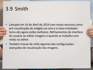 3.9 Smith
• Lançado em 16 de Abril de 2014 com novos recursos como
pré-visualização de widgets ao vivo e o novo instalador
tema são agora estão melhores. Refinamentos de interface
do usuário ao editar imagens e quando se trabalha com
mídia no editor.
• Também trouxe de volta algumas das configurações
avançadas de visualização das imagens.
 