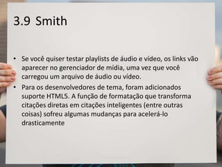 3.9 Smith
• Se você quiser testar playlists de áudio e vídeo, os links vão
aparecer no gerenciador de mídia, uma vez que você
carregou um arquivo de áudio ou vídeo.
• Para os desenvolvedores de tema, foram adicionados
suporte HTML5. A função de formatação que transforma
citações diretas em citações inteligentes (entre outras
coisas) sofreu algumas mudanças para acelerá-lo
drasticamente
 