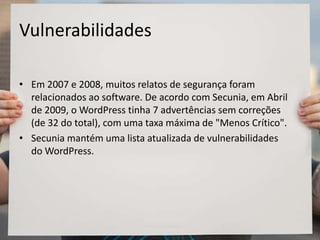Vulnerabilidades
• Em 2007 e 2008, muitos relatos de segurança foram
relacionados ao software. De acordo com Secunia, em Abril
de 2009, o WordPress tinha 7 advertências sem correções
(de 32 do total), com uma taxa máxima de "Menos Crítico".
• Secunia mantém uma lista atualizada de vulnerabilidades
do WordPress.
 