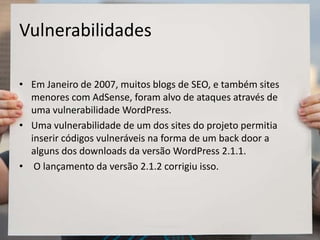 Vulnerabilidades
• Em Janeiro de 2007, muitos blogs de SEO, e também sites
menores com AdSense, foram alvo de ataques através de
uma vulnerabilidade WordPress.
• Uma vulnerabilidade de um dos sites do projeto permitia
inserir códigos vulneráveis na forma de um back door a
alguns dos downloads da versão WordPress 2.1.1.
• O lançamento da versão 2.1.2 corrigiu isso.
 