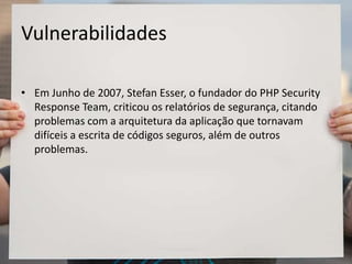 Vulnerabilidades
• Em Junho de 2007, Stefan Esser, o fundador do PHP Security
Response Team, criticou os relatórios de segurança, citando
problemas com a arquitetura da aplicação que tornavam
difíceis a escrita de códigos seguros, além de outros
problemas.
 