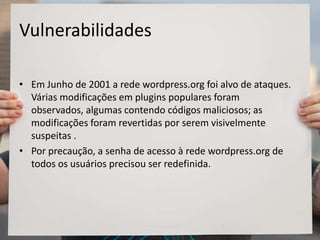 Vulnerabilidades
• Em Junho de 2001 a rede wordpress.org foi alvo de ataques.
Várias modificações em plugins populares foram
observados, algumas contendo códigos maliciosos; as
modificações foram revertidas por serem visivelmente
suspeitas .
• Por precaução, a senha de acesso à rede wordpress.org de
todos os usuários precisou ser redefinida.
 