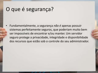 O que é segurança?
• Fundamentalmente, a segurança não é apenas possuir
sistemas perfeitamente seguros, que poderiam muito bem
ser impossíveis de encontrar e/ou manter. Um servidor
seguro protege a privacidade, integridade e disponibilidade
dos recursos que estão sob o controle do seu administrador.
 