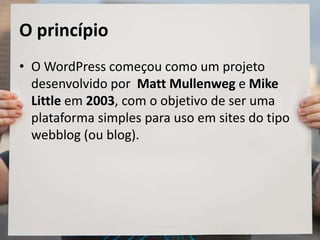O princípio
• O WordPress começou como um projeto
desenvolvido por Matt Mullenweg e Mike
Little em 2003, com o objetivo de ser uma
plataforma simples para uso em sites do tipo
webblog (ou blog).
 