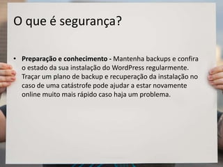 O que é segurança?
• Preparação e conhecimento - Mantenha backups e confira
o estado da sua instalação do WordPress regularmente.
Traçar um plano de backup e recuperação da instalação no
caso de uma catástrofe pode ajudar a estar novamente
online muito mais rápido caso haja um problema.
 