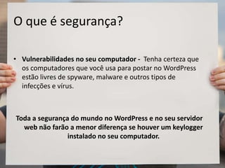 O que é segurança?
• Vulnerabilidades no seu computador - Tenha certeza que
os computadores que você usa para postar no WordPress
estão livres de spyware, malware e outros tipos de
infecções e vírus.
Toda a segurança do mundo no WordPress e no seu servidor
web não farão a menor diferença se houver um keylogger
instalado no seu computador.
 