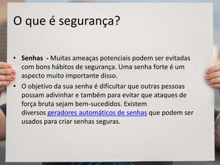 O que é segurança?
• Senhas - Muitas ameaças potenciais podem ser evitadas
com bons hábitos de segurança. Uma senha forte é um
aspecto muito importante disso.
• O objetivo da sua senha é dificultar que outras pessoas
possam adivinhar e também para evitar que ataques de
força bruta sejam bem-sucedidos. Existem
diversos geradores automáticos de senhas que podem ser
usados para criar senhas seguras.
 