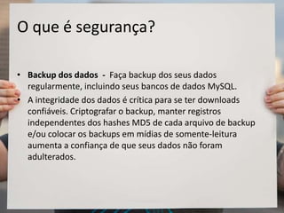 O que é segurança?
• Backup dos dados - Faça backup dos seus dados
regularmente, incluindo seus bancos de dados MySQL.
• A integridade dos dados é crítica para se ter downloads
confiáveis. Criptografar o backup, manter registros
independentes dos hashes MD5 de cada arquivo de backup
e/ou colocar os backups em mídias de somente-leitura
aumenta a confiança de que seus dados não foram
adulterados.
 