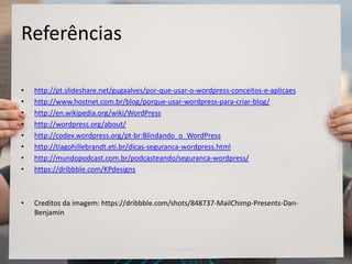 Referências
• http://pt.slideshare.net/gugaalves/por-que-usar-o-wordpress-conceitos-e-aplicaes
• http://www.hostnet.com.br/blog/porque-usar-wordpress-para-criar-blog/
• http://en.wikipedia.org/wiki/WordPress
• http://wordpress.org/about/
• http://codex.wordpress.org/pt-br:Blindando_o_WordPress
• http://tiagohillebrandt.eti.br/dicas-seguranca-wordpress.html
• http://mundopodcast.com.br/podcasteando/seguranca-wordpress/
• https://dribbble.com/KPdesigns
• Creditos da imagem: https://dribbble.com/shots/848737-MailChimp-Presents-Dan-
Benjamin
 