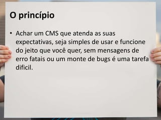 O princípio
• Achar um CMS que atenda as suas
expectativas, seja simples de usar e funcione
do jeito que você quer, sem mensagens de
erro fatais ou um monte de bugs é uma tarefa
dificil.
 