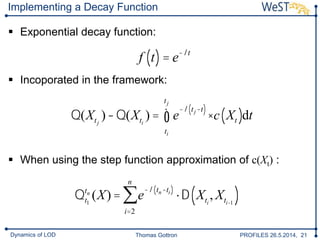 Thomas Gottron PROFILES 26.5.2014, 21Dynamics of LOD
Implementing a Decay Function
 Exponential decay function:
 Incoporated in the framework:
 When using the step function approximation of c(Xt) :
f t( )= e-lt
Q(Xtj
)-Q(Xti
) = e
-l tj-t( )
×c Xt( )
ti
tj
ò dt
Qt1
tn
(X) = e
-l tn-ti( )
×D Xti
, Xti-1
( )
i=2
n
å
 
