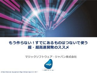 All Right Reserved, Copyrights(C) Magic Software Japan K.K. 2017
もう作らない！すでにあるものはつないで使う
超・超高速開発のススメ
マジックソフトウェア・ジャパン株式会社
 
