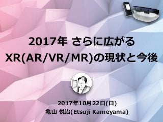 2017年10⽉22⽇(⽇)
⻲⼭ 悦治(Etsuji Kameyama)
2017年 さらに広がる
XR(AR/VR/MR)の現状と今後
 