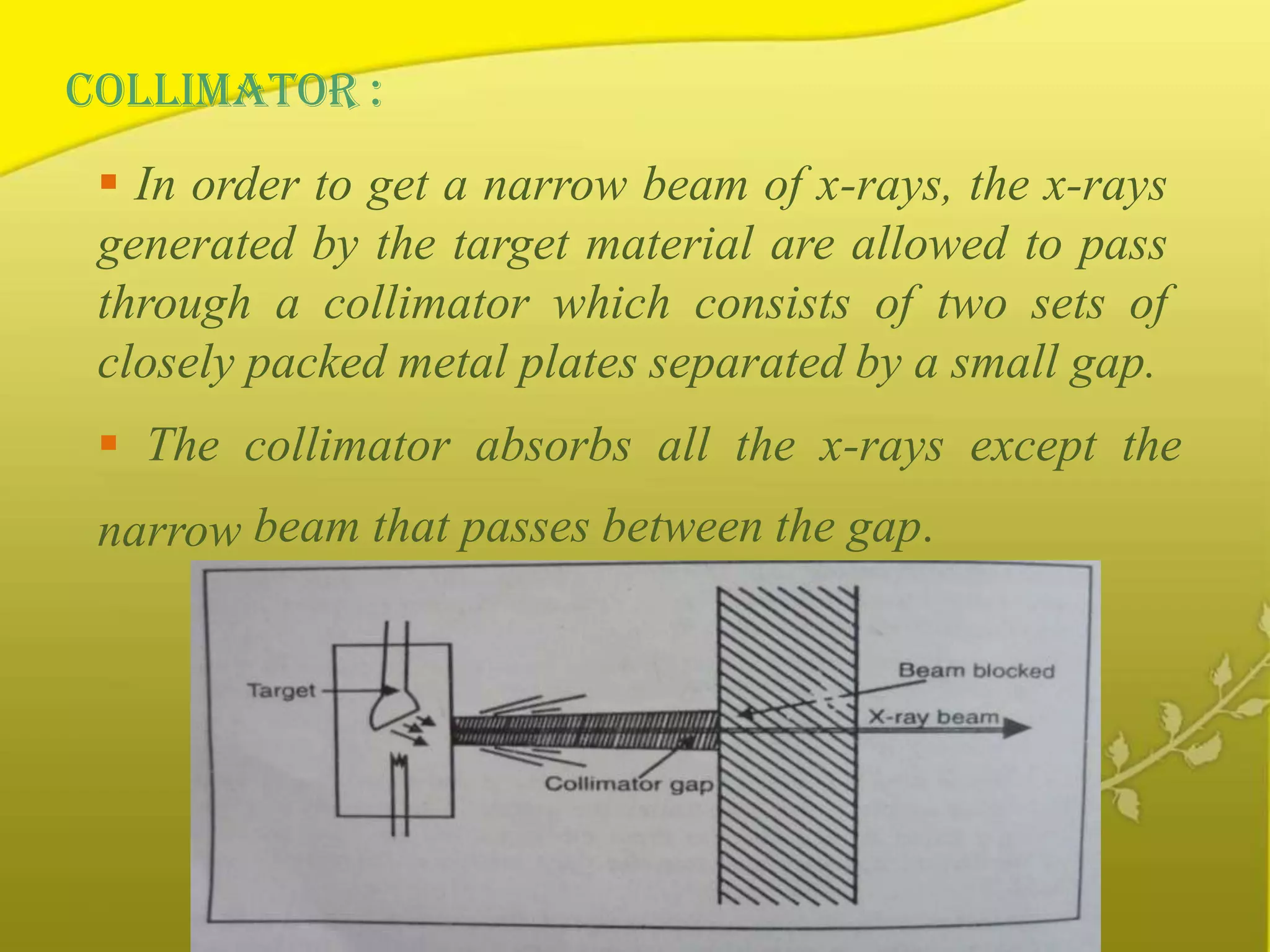 COLLIMATOR :
 In order to get a narrow beam of x-rays, the x-rays
generated by the target material are allowed to pass
through a collimator which consists of two sets of
closely packed metal plates separated by a small gap.
 The collimator absorbs all the x-rays except the
narrow beam that passes between the gap.
 