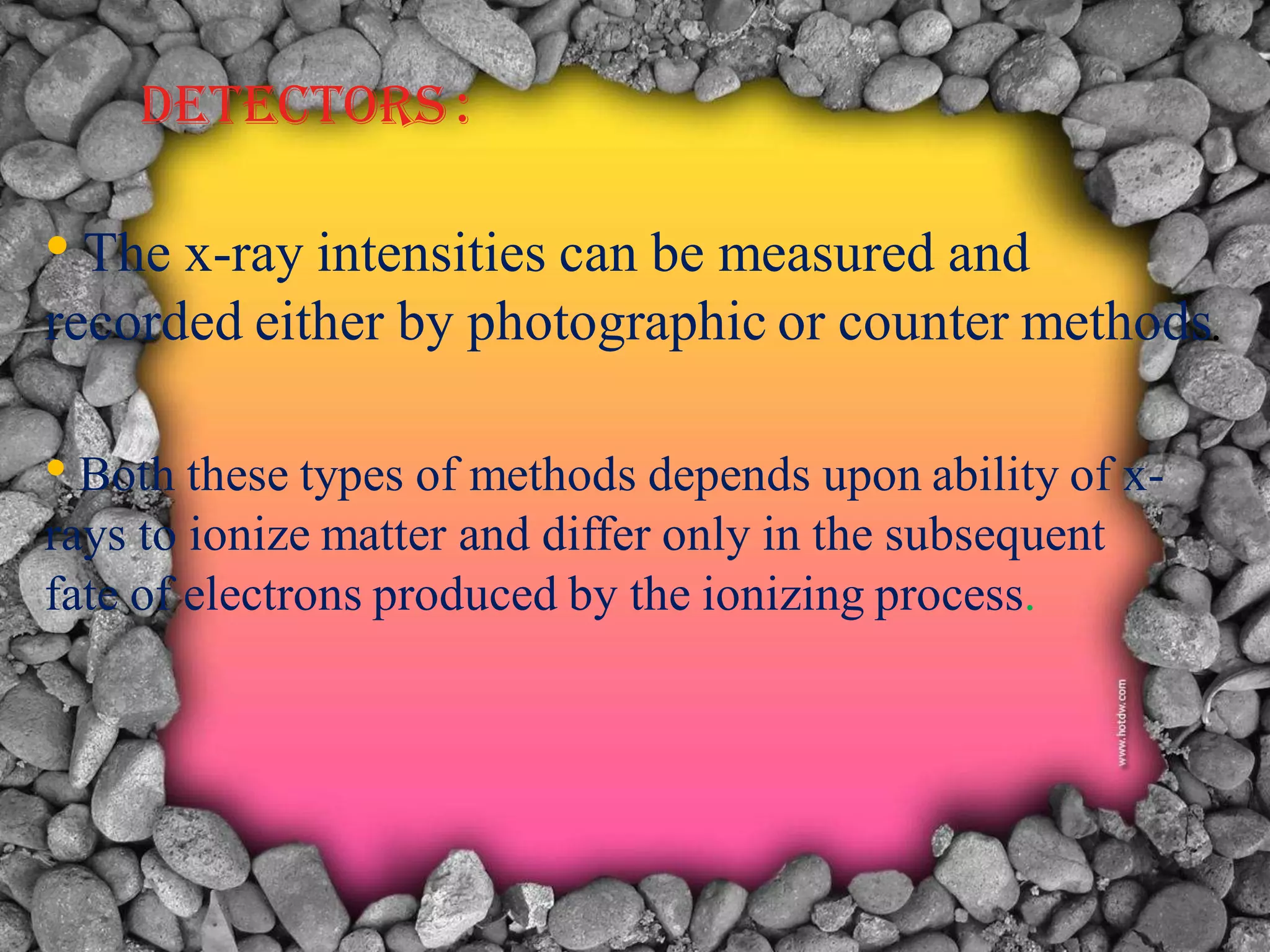 DETECTORS :
• The x-ray intensities can be measured and
recorded either by photographic or counter methods.
• Both these types of methods depends upon ability of x-
rays to ionize matter and differ only in the subsequent
fate of electrons produced by the ionizing process.
 
