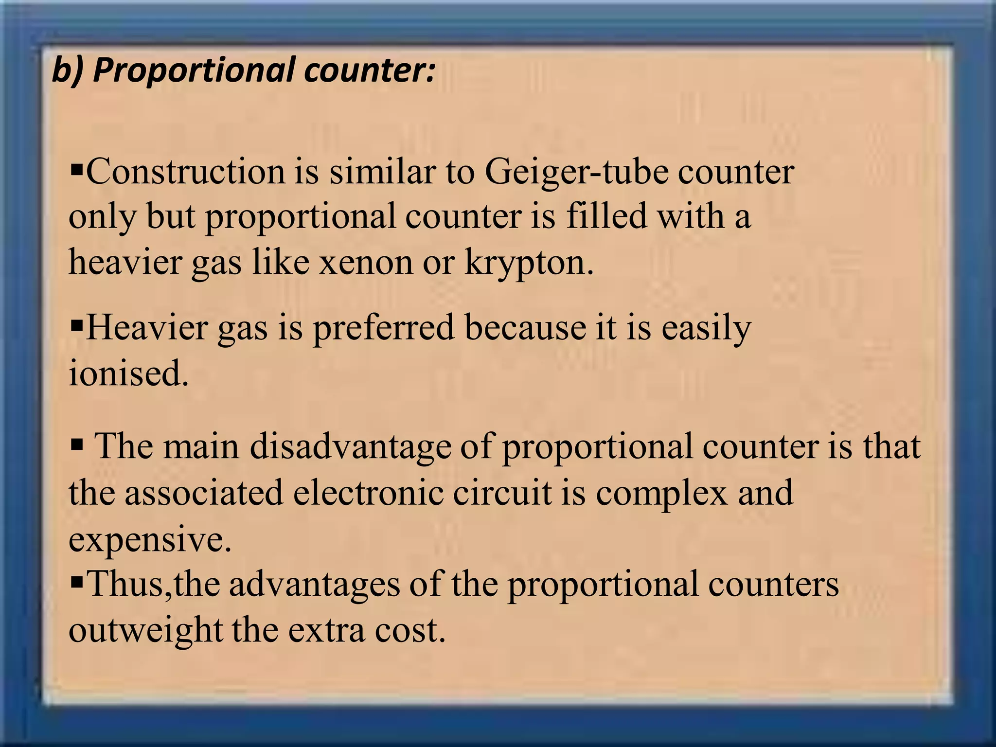 b) Proportional counter:
Construction is similar to Geiger-tube counter
only but proportional counter is filled with a
heavier gas like xenon or krypton.
Heavier gas is preferred because it is easily
ionised.
 The main disadvantage of proportional counter is that
the associated electronic circuit is complex and
expensive.
Thus,the advantages of the proportional counters
outweight the extra cost.
 