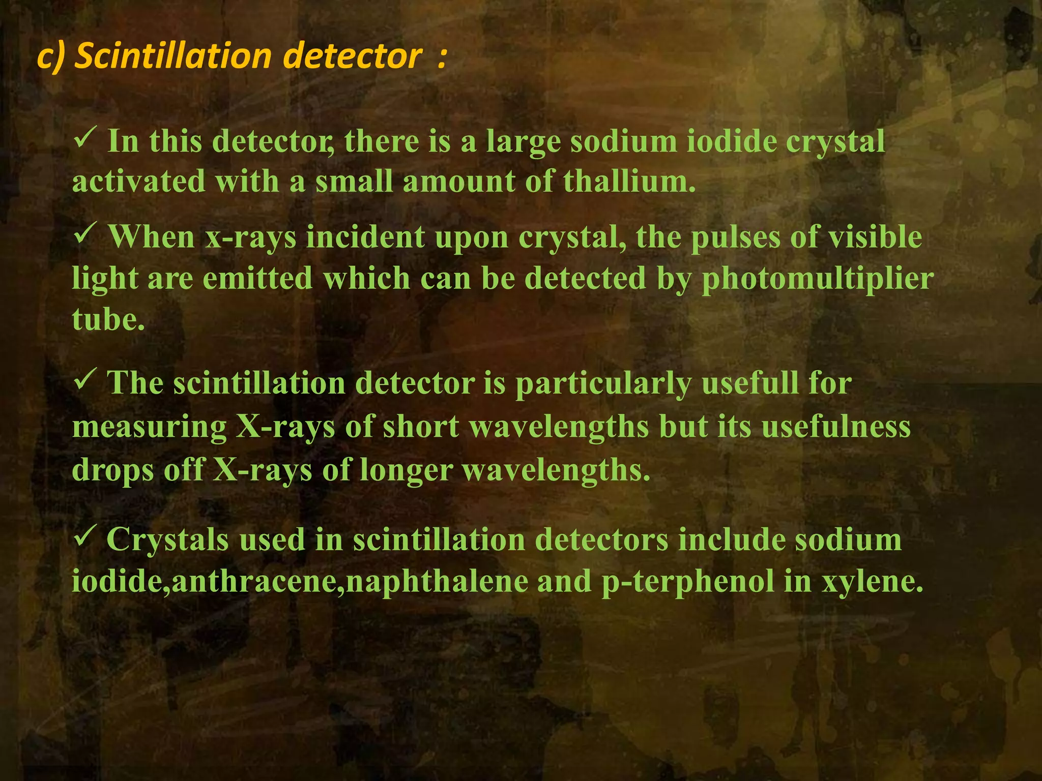 c) Scintillation detector :
 In this detector, there is a large sodium iodide crystal
activated with a small amount of thallium.
 When x-rays incident upon crystal, the pulses of visible
light are emitted which can be detected by photomultiplier
tube.
 The scintillation detector is particularly usefull for
measuring X-rays of short wavelengths but its usefulness
drops off X-rays of longer wavelengths.
 Crystals used in scintillation detectors include sodium
iodide,anthracene,naphthalene and p-terphenol in xylene.
 