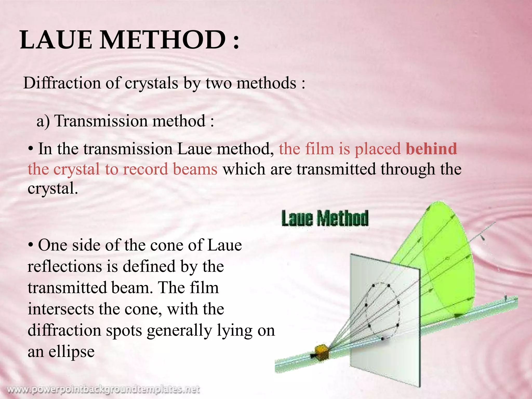 LAUE METHOD :
Diffraction of crystals by two methods :
a) Transmission method :
• In the transmission Laue method, the film is placed behind
the crystal to record beams which
crystal.
are transmitted through the
• One side of the cone of Laue
reflections is defined by the
transmitted beam. The film
intersects the cone, with the
diffraction spots generally lying on
an ellipse
 