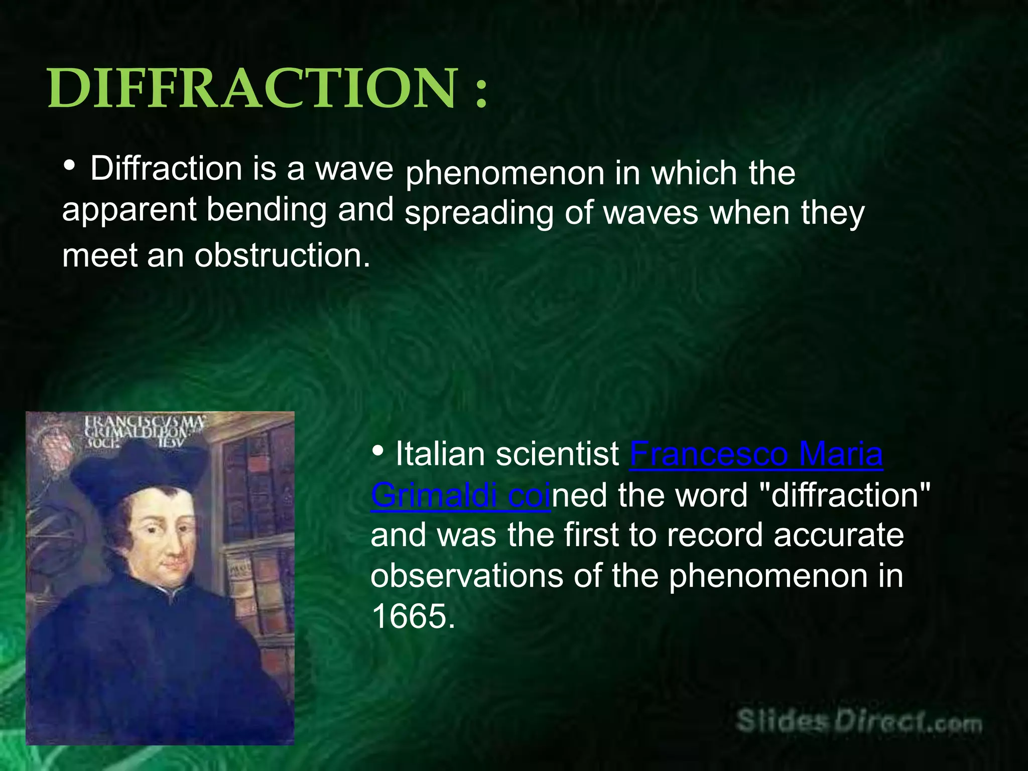 DIFFRACTION :
• Diffraction is a wave
apparent bending and
phenomenon in which the
spreading of waves when they
meet an obstruction.
• Italian scientist Francesco Maria
Grimaldi coined the word "diffraction"
and was the first to record accurate
observations of the phenomenon in
1665.
 