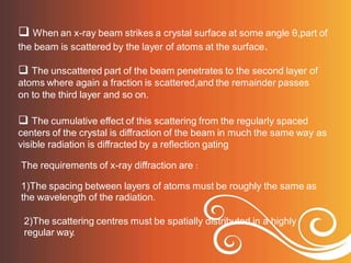  When an x-ray beam strikes a crystal surface at some angle θ,part of
the beam is scattered by the layer of atoms at the surface.
 The unscattered part of the beam penetrates to the second layer of
atoms where again a fraction is scattered,and the remainder passes
on to the third layer and so on.
 The cumulative effect of this scattering from the regularly spaced
centers of the crystal is diffraction of the beam in much the same way
visible radiation is diffracted by a reflection gating
as
The requirements of x-ray diffraction are :
1)The spacing between layers of atoms must be roughly the same as
the wavelength of the radiation.
2)The scattering centres must be spatially distributed in a highly
regular way.
 