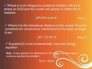  Where n is an integer,the scattered radiation will be in
phase at OCD,and the crystal will appear to reflect the X-
radiation
Equ (1)
 Where d is the interplanar distance of the crystal.Thus,the
conditions for constructive interference of the beam at angle
θ are
Equ (2)
 Equation(2) is the fundamentally important Bragg
equation.
Note : X-rays appear to be reflected from the crystal only if the angle of
incidence satisfies the condition
Sin θ = nλ/2d
nλ = 2d sin θ
AP=PC=d sin θ
 