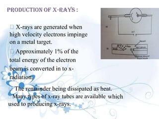 PRODUCTION OF X-RAYS :
X-rays are generated when
high velocity electrons impinge
on a metal target.
Approximately 1% of the
total energy of the electron
beam is converted in to x-
radiation.
The remainder being dissipated as heat.
Many types of x-ray tubes are available which
used to producing x-rays.
 