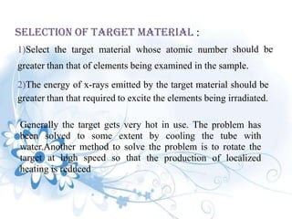 Selection Of Target Material :
1)Select the target material whose atomic number should be
greater than that of elements being examined in the sample.
2)The energy of x-rays emitted by the target material should be
greater than that required to excite the elements being irradiated.
Generally the target gets very hot in use. The problem has
been solved to some extent by cooling the tube with
water.Another method to solve the problem is to rotate the
target at high speed so that the production of localized
heating is reduced
 