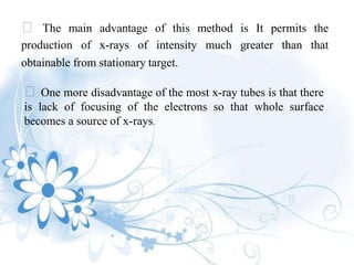 The main advantage of this method is It permits the
production of x-rays of intensity much greater than that
obtainable from stationary target.
One more disadvantage of the most x-ray tubes is that there
is lack of focusing of the electrons so that whole surface
becomes a source of x-rays.
 