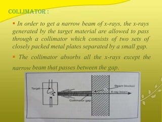 COLLIMATOR :
 In order to get a narrow beam of x-rays, the x-rays
generated by the target material are allowed to pass
through a collimator which consists of two sets of
closely packed metal plates separated by a small gap.
 The collimator absorbs all the x-rays except the
narrow beam that passes between the gap.
 