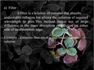 a) Filter :
A filter is a window of material that absorbs
undesirable radiation but allows the radiation of required
wavelength to pass.This method makes use of large
difference in the mass absorption co-efficient on either
side of an absorption edge.
Example : Zirconium filter which is used for molybdenum
radiation
 