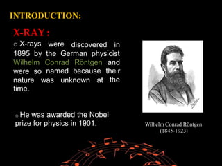 INTRODUCTION:
X-RAY
o X-rays
:
were discovered in
1895 by the German physicist
Wilhelm Conrad
named
Röntgen
because
and
their
the
were so
nature
time.
was unknown at
Wilhelm Conrad Röntgen
(1845-1923)
.
o He was awarded the Nobel
prize for physics in 1901. Wilhelm Conrad Röntgen
(1845-1923)
 