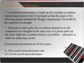 b) Crystal Monochromator :
A crystal monochromator is made up of a suitable crystalline
material positioned in the X-ray beam so that the angle of the
reflecting planes satisfied the Bragg’s equation(nλ=2d sin θ) for
the required wavelength.
The beam is split up by the crystalline material in to the
component wavelengths in the same way as a prism splits up
the white light into a rainbow.Such as crystalline
called an analyzing crystal.
substance is
Crystal monochromators are of two types :
1) Flat crystal monochromator and
2) Curved crystal monochromator
 