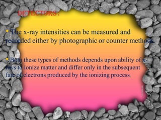 DETECTORS :
• The x-ray intensities can be measured and
recorded either by photographic or counter methods.
• Both these types of methods depends upon ability of x-
rays to ionize matter and differ only in the subsequent
fate of electrons produced by the ionizing process.
 