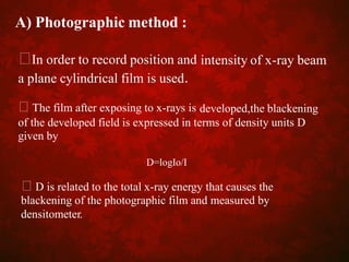 A) Photographic method :
In order to record position and
a plane cylindrical film is used.
The film after exposing to x-rays is
intensity of x-ray beam
developed,the blackening
of the developed field is expressed in terms of density units
given by
D
D=logIo/I
D is related to the total x-ray energy that causes the
blackening of the photographic film and measured by
densitometer.
 