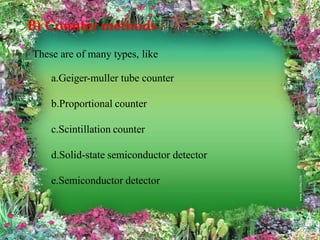 B) Counter methods :
These are of many types, like
a.Geiger-muller tube counter
b.Proportional counter
c.Scintillation counter
d.Solid-state semiconductor detector
e.Semiconductor detector
 