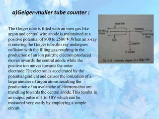 a)Geiger-muller tube counter :
The Geiger tube is filled with an inert gas like
argon and central wire anode is maintained at a
positive potential of 800 to 2500 V.When an x-ray
is entering the Geiger tube,this ray undergoes
collision with the filling gas,resulting in the
production of an ion pair;the electron produced
moves towards the central anode while the
positive ion moves towards the outer
electrode.Theelectron is accelerated by the
potential gradient and causes the ionization of a
large number of argon atoms,resulting the
production of an avalanche of electrons that are
travelling towards the central anode.This results
an output pulse of 1 to 10V which can be
measured very easily by employing a simple
circuit.
in
 