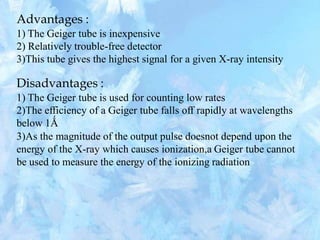 Advantages :
1) The Geiger tube is inexpensive
2) Relatively trouble-free detector
3)This tube gives the highest signal for a given X-ray intensity
Disadvantages :
1) The Geiger tube is used for counting low rates
2)The efficiency of a Geiger tube falls off rapidly at wavelengths
below 1Ǻ
3)As the magnitude of the output pulse doesnot depend upon the
energy of the X-ray which causes ionization,a Geiger tube cannot
be used to measure the energy of the ionizing radiation
 