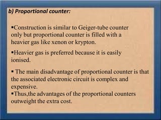 b) Proportional counter:
Construction is similar to Geiger-tube counter
only but proportional counter is filled with a
heavier gas like xenon or krypton.
Heavier gas is preferred because it is easily
ionised.
 The main disadvantage of proportional counter is that
the associated electronic circuit is complex and
expensive.
Thus,the advantages of the proportional counters
outweight the extra cost.
 