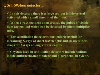 c) Scintillation detector :
 In this detector, there is a large sodium iodide crystal
activated with a small amount of thallium.
 When x-rays incident upon crystal, the pulses of visible
light are emitted which can be detected by photomultiplier
tube.
 The scintillation detector is particularly usefull for
measuring X-rays of short wavelengths but its usefulness
drops off X-rays of longer wavelengths.
 Crystals used in scintillation detectors include sodium
iodide,anthracene,naphthalene and p-terphenol in xylene.
 